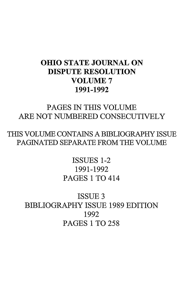 handle is hein.journals/ohjdpr7 and id is 1 raw text is: OHIO STATE JOURNAL ON
DISPUTE RESOLUTION
VOLUME 7
1991-1992
PAGES IN THIS VOLUME
ARE NOT NUMBERED CONSECUTIVELY
THIS VOLUME CONTAINS A BIBLIOGRAPHY ISSUE
PAGINATED SEPARATE FROM THE VOLUME
ISSUES 1-2
1991-1992
PAGES 1 TO 414
ISSUE 3
BIBLIOGRAPHY ISSUE 1989 EDITION
1992
PAGES 1 TO 258


