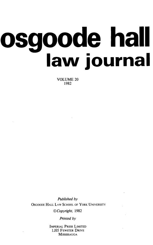 handle is hein.journals/ohlj1200 and id is 1 raw text is: 









osgoode hail



               law journal


                  VOLUME 20
                    1982



























                  Published by
          OSGOODE HALL LAW SCHOOL OF YORK UNIVERSITY
                 @Copyright, 1982

                   Printed by

                IMPERIAL PRESS LIMITED
                1205 FEWSTER DRIVE
                  MISSISSAUGA


