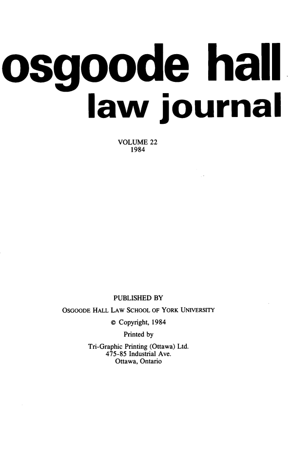 handle is hein.journals/ohlj1220 and id is 1 raw text is: 








osgoode hail



               law journal


                    VOLUME 22
                      1984


















                   PUBLISHED BY
          OSGOODE HALL LAW SCHOOL OF YORK UNIVERSITY
                   © Copyright, 1984
                     Printed by
               Tri-Graphic Printing (Ottawa) Ltd.
                  475-85 Industrial Ave.
                  Ottawa, Ontario


