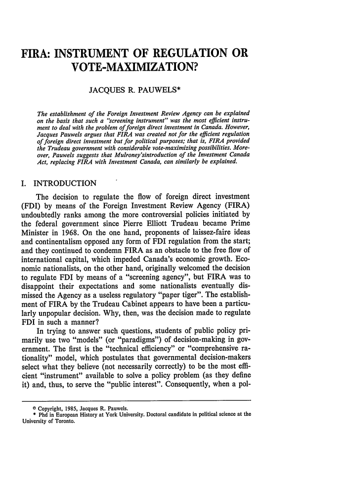 handle is hein.journals/ohlj23 and id is 141 raw text is: FIRA: INSTRUMENT OF REGULATION OR
VOTE-MAXIMIZATION?
JACQUES R. PAUWELS*
The establishment of the Foreign Investment Review Agency can be explained
on the basis that such a screening instrument was the most efficient instru-
ment to deal with the problem of foreign direct investment in Canada. However,
Jacques Pauwels argues that FIRA was created not for the efficient regulation
of foreign direct investment but for political purposes; that is, FIRA provided
the Trudeau government with considerable vote-maximizing possibilities. More-
over, Pauwels suggests that Mulroney'sintroduction of the Investment Canada
Act, replacing FIRA with Investment Canada, can similarly be explained.
I. INTRODUCTION
The decision to regulate the flow of foreign direct investment
(FDI) by means of the Foreign Investment Review Agency (FIRA)
undoubtedly ranks among the more controversial policies initiated by
the federal government since Pierre Elliott Trudeau became Prime
Minister in 1968. On the one hand, proponents of laissez-faire ideas
and continentalism opposed any form of FDI regulation from the start;
and they continued to condemn FIRA as an obstacle to the free flow of
international capital, which impeded Canada's economic growth. Eco-
nomic nationalists, on the other hand, originally welcomed the decision
to regulate FDI by means of a screening agency, but FIRA was to
disappoint their expectations and some nationalists eventually dis-
missed the Agency as a useless regulatory paper tiger. The establish-
ment of FIRA by the Trudeau Cabinet appears to have been a particu-
larly unpopular decision. Why, then, was the decision made to regulate
FDI in such a manner?
In trying to answer such questions, students of public policy pri-
marily use two models (or paradigms) of decision-making in gov-
ernment. The first is the technical efficiency or comprehensive ra-
tionality model, which postulates that governmental decision-makers
select what they believe (not necessarily correctly) to be the most effi-
cient instrument available to solve a policy problem (as they define
it) and, thus, to serve the public interest. Consequently, when a pol-
0 Copyright, 1985, Jacques R. Pauwels.
* Phd in European History at York University. Doctoral candidate in political science at the
University of Toronto.


