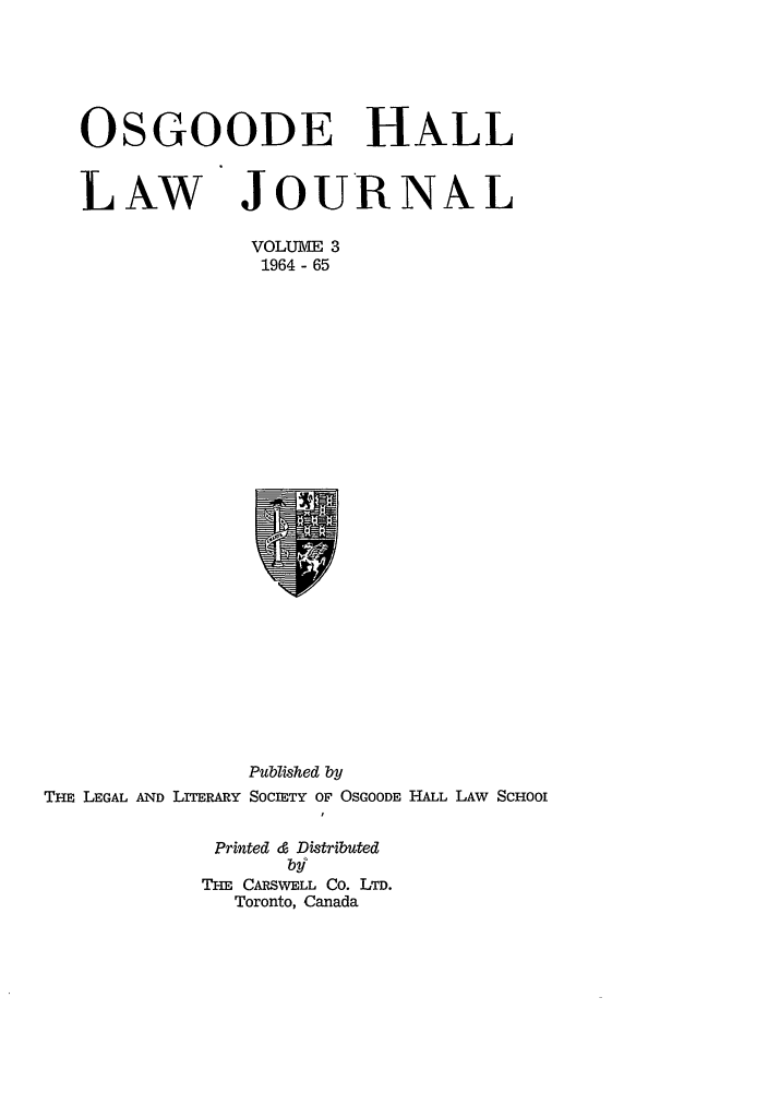 handle is hein.journals/ohlj3 and id is 1 raw text is: OSGOODE HALL
LAW JOURNAL
VOLUME 3
1964 - 65

Published by
THE LEGAL AND LITERARY SOCIETY OF OSGOODE HALL LAW ScHoo
I
Printed & Distributed
by
THE CARS WELL Co. LTD.
Toronto, Canada


