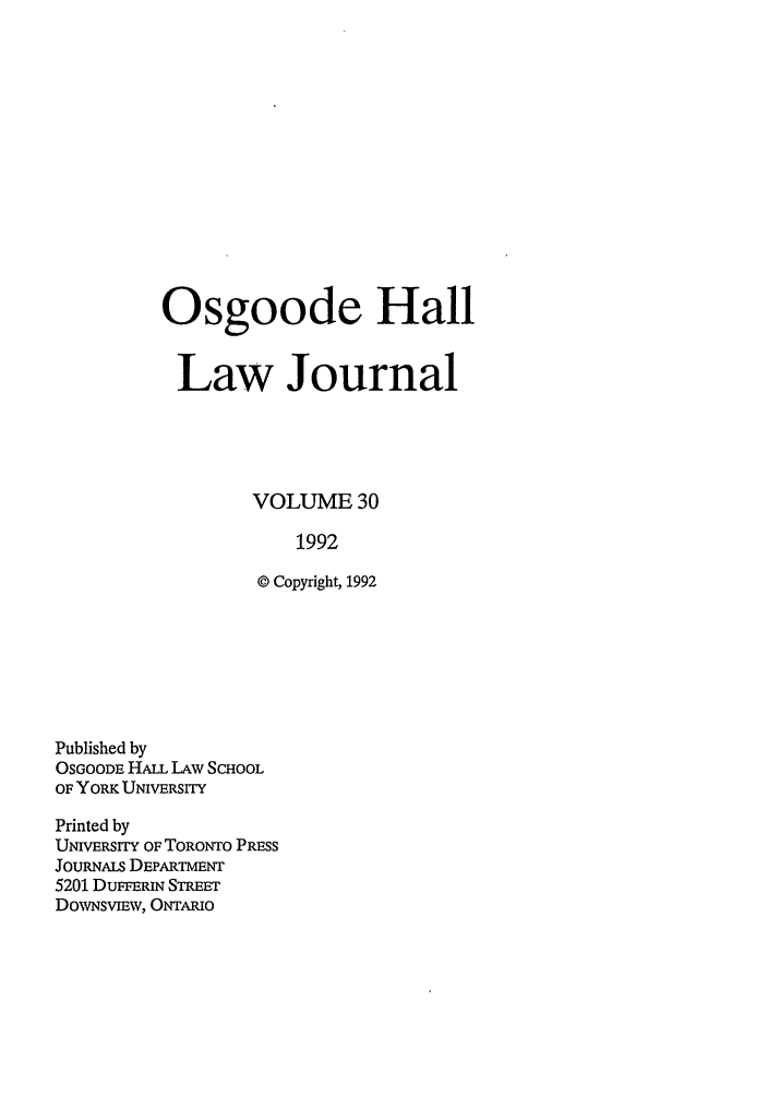 handle is hein.journals/ohlj30 and id is 1 raw text is: Osgoode Hall
Law Journal
VOLUME 30
1992
© Copyright, 1992

Published by
OSGOODE HALL LAW SCHOOL
OF YORK UNIVERSITY
Printed by
UNIVERSITY OF TORONTO PROSS
JOuRNALs DEPARTMENT
5201 DUFFERIN STREET
DoWNsvmW, ONTARIO


