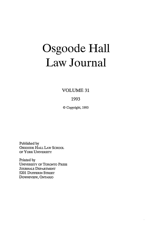 handle is hein.journals/ohlj31 and id is 1 raw text is: Osgoode Hall
Law Journal
VOLUME 31
1993
© Copyright, 1993

Published by
OSGOODE HALL LAW SCHOOL
OF YORK UNIVERSITY
Printed by
UNIVERSITY OF TORONTO PRESS
JOURNALS DEPARTMENT
5201 DUFFERIN STREET
DowNsvmw, ONTARUo


