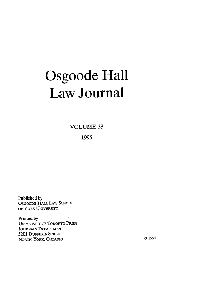 handle is hein.journals/ohlj33 and id is 1 raw text is: Osgoode Hall
Law Journal
VOLUME 33
1995

Published by
OSGOODE HALL LAW SCHOOL
OF YORK UNIERsrrY
Printed by
UNIVERSITY OF TORONTO PRESS
JouRNALs DEPARTMENT
5201 DUFFERiN STREET
NORTH YORK, ONTARIO

©1995


