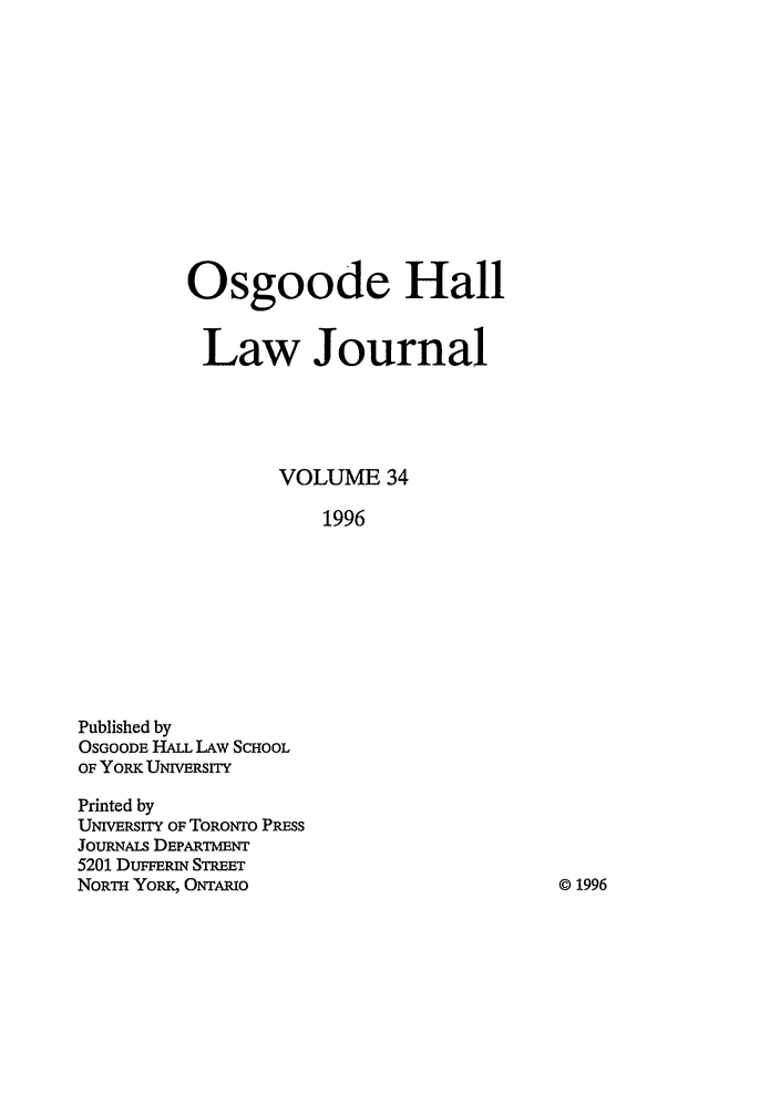 handle is hein.journals/ohlj34 and id is 1 raw text is: Osgoode Hall
Law Journal
VOLUME 34
1996

Published by
OSGOODE HALL LAw SCHOOL
OF YORK UNIVERSITY
Printed by
UNIVERSITY OF TORONTO PRESS
JouRNALs DEPARTmENT
5201 DUFFERwn STREET
NORTH YoRK, ONTAmIO

© 1996


