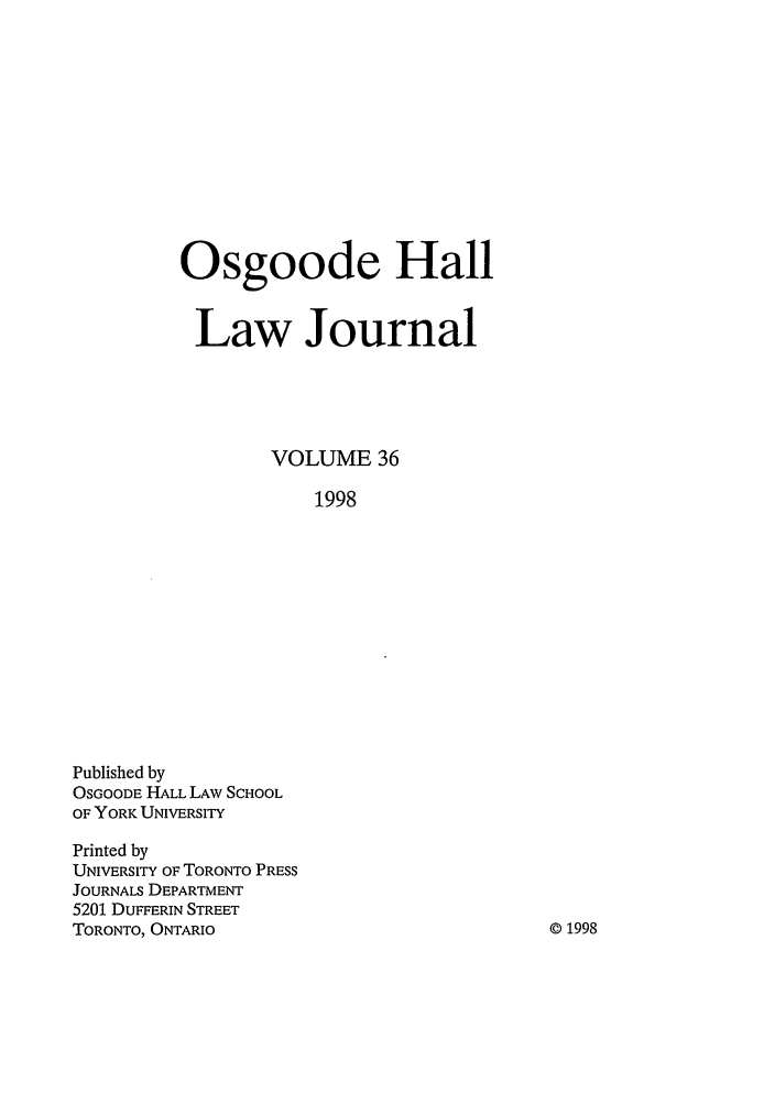 handle is hein.journals/ohlj36 and id is 1 raw text is: Osgoode Hall
Law Journal
VOLUME 36
1998

Published by
OSGOODE HALL LAW SCHOOL
OF YORK UNIVERSITY
Printed by
UNIVERSITY OF TORONTO PRESS
JOURNALS DEPARTMENT
5201 DUFFERIN STREET
TORONTO, ONTARIO

© 1998


