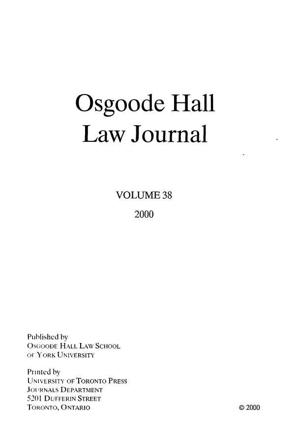 handle is hein.journals/ohlj38 and id is 1 raw text is: Osgoode Hall
Law Journal
VOLUME 38
2000

Published by
OSGOODE HALL LAWN, SCHOOL
OF YORK UNIVERSITY
Printed by
U N I VERSITY OF TORONTO PRESS
Jot IRNALS DEPARTMENT
5201 DUFFERIN STREET
TORONTO, ONTARIO

0 2000


