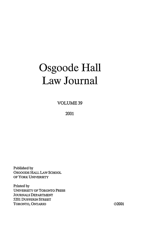 handle is hein.journals/ohlj39 and id is 1 raw text is: Osgoode Hall
Law Journal
VOLUME 39
2001

Published by
OSGOODE HALL LAW SCHOOL
OF YORK UNIVERSITY
Printed by
UNIVERSITY OF TORONTO PRESS
JOURNALS DEPARTMENT
5201 DUFFERIN STREET
TORONTO, ONTARIO

©2001


