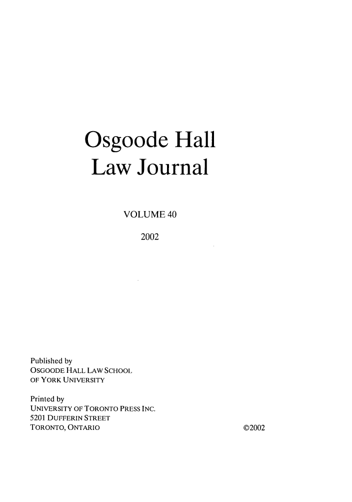 handle is hein.journals/ohlj40 and id is 1 raw text is: Osgoode Hall
Law Journal
VOLUME 40
2002

Published by
OSGOODE HALL LAW SCHOOL
OF YORK UNIVERSITY
Printed by
UNIVERSITY OF TORONTO PRESS INC.
5201 DUFFERIN STREET
TORONTO, ONTARIO

©2002


