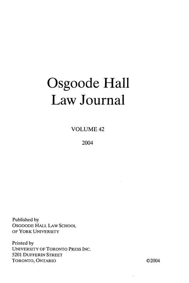 handle is hein.journals/ohlj42 and id is 1 raw text is: Osgoode Hall
Law Journal
VOLUME 42
2004

Published by
OSGOODE HALL LAW SCHOOL
OF YORK UNIVERSITY
Printed by
UNIVERSITY OF TORONTO PRESS INC.
5201 DUFFERIN STREET
TORONTO, ONTARIO

©2004


