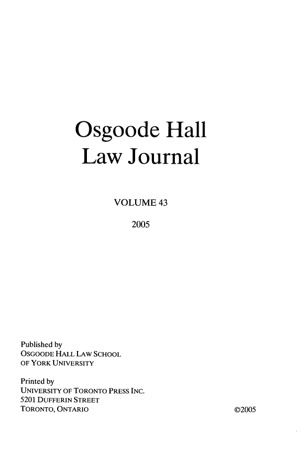 handle is hein.journals/ohlj43 and id is 1 raw text is: Osgoode Hall
Law Journal
VOLUME 43
2005

Published by
OSGOODE HALL LAW SCHOOL
OF YORK UNIVERSITY
Printed by
UNIVERSITY OF TORONTO PRESS INC.
5201 DUFFERIN STREET
TORONTO, ONTARIO

02005


