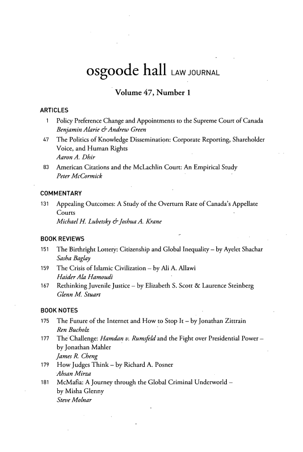 handle is hein.journals/ohlj47 and id is 1 raw text is: osgoode hail LAW JOURNAL
Volume 47, Number 1
ARTICLES
1  Policy Preference Change and Appointments to the Supreme Court of Canada
Benjamin Alarie &-Andrew Green
47  The Politics of Knowledge Dissemination: Corporate Reporting, Shareholder
Voice, and Human Rights
Aaron A. Dhir
83  American Citations and the McLachlin Court: An Empirical Study
Peter McCormick
COMMENTARY
131 Appealing Outcomes: A Study of the Overturn Rate of Canada's Appellate
Courts
Michael H. Lubetsky &Joshua A. Krane
BOOK REVIEWS
151  The Birthright Lottery: Citizenship and Global Inequality - by Ayelet Shachar
Sasha Baglay
159  The Crisis of Islamic Civilization - by Ali A. Allawi
Haider Ala Hamoudi
167  Rethinking Juvenile Justice - by Elizabeth S. Scott & Laurence Steinberg
Glenn M. Stuart
BOOK NOTES
175  The Future of the Internet and How to Stop It - by Jonathan Zittrain
Ren Bucholz
177  The Challenge: Hamdan v. Rumsfeld and the Fight over Presidential Power-
by Jonathan Mahler
James R. Cheng
179  How Judges Think - by Richard A. Posner
Ahsan Mirza
181  McMafia: A Journey through the Global Criminal Underworld -
by Misha Glenny
Steve Molnar


