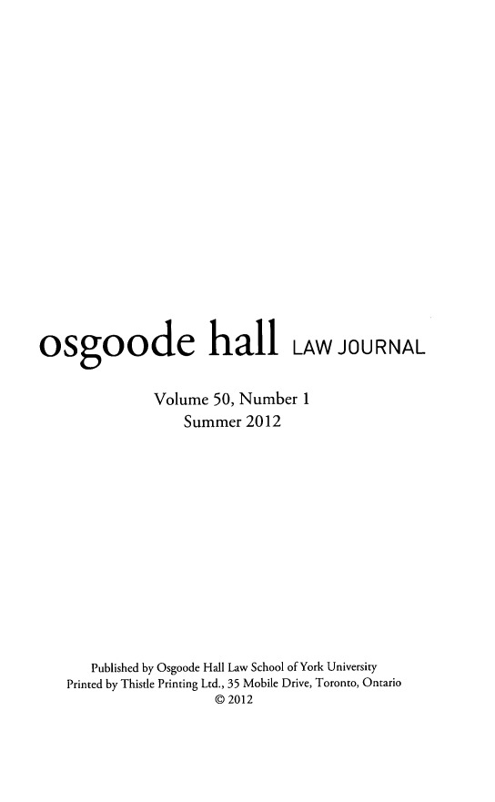 handle is hein.journals/ohlj50 and id is 1 raw text is: ï»¿osgoode hall LAW JOURNAL
Volume 50, Number 1
Summer 2012
Published by Osgoode Hall Law School of York University
Printed by Thistle Printing Ltd., 35 Mobile Drive, Toronto, Ontario
@ 2012


