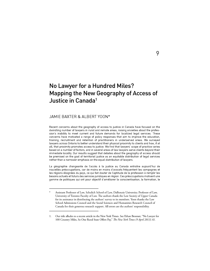 handle is hein.journals/ohlj52 and id is 1 raw text is: 



























No Lawyer for a Hundred Miles?

Mapping the New Geography of Access of

Justice in Canada1




JAMIE BAXTER & ALBERT YOON*


Recent concerns about the geography of access to justice in Canada have focused on the
dwindling number of lawyers in rural and remote areas, raising anxieties about the profes-
sion's inability to meet current and future demands for localized legal services. These
concerns have motivated a range of policy responses that aim to improve the education,
training, recruitment and retention of practitioners in underserved areas. We surveyed
lawyers across Ontario to better understand their physical proximityto clients and how, if at
all, that proximity promotes access to justice. We find that lawyers' scope of practice varies
based on a number of factors, and in several areas of law lawyers serve clients beyond their
immediate locality. Our results suggest that debates about the geography of access should
be premised on the goal of territorial justice as an equitable distribution of legal services
rather than a narrower emphasis on the equal distribution of lawyers.

La geographie changeante de Vacces a [a justice au Canada entraine aujourd'hui de
nouvelles preoccupations, car de moins en moins d'avocats frequentent les campagnes et
les regions eloignees du pays, ce qui fait douter de Vaptitude de [a profession a remplir les
besoins actuels et futurs des services juridiques en region. Ces preoccupations motivent une
gamme de politiques qui ont pour objectif d'ameliorer [a conscientisation, [a formation, le



    Assistant Professor of Law, Schulich School of Law, Dalhousie University; Professor of Law,
    University of Toronto Faculty of Law. The authors thank the Law Society of Upper Canada
    for its assistance in distributing the authors' survey to its members. Yoon thanks the Law
    School Admissions Council and the Social Sciences and Humanities Research Council of
    Canada for their generous research support. All errors are the authors' responsibility.


1.   Our title alludes to a recent article in the New York Times. See Ethan Bronner, No Lawyer for
     100 Country Miles, So One Rural State Offers Pay, The New York Times (9Apil2013) Al.


