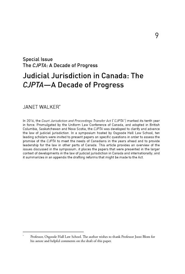 handle is hein.journals/ohlj55 and id is 1 raw text is: 














Special Issue

The CJPTA: A Decade of Progress


Judicial Jurisdiction in Canada: The

CJPTA-A Decade of Progress





JANET WALKER*


In 2016, the Court Jurisdiction and Proceedings Transfer Act (CJPTA) marked its tenth year
in force. Promulgated by the Uniform Law Conference of Canada, and adopted in British
Columbia, Saskatchewan and Nova Scotia, the CJPTA was developed to clarify and advance
the law of judicial jurisdiction. In a symposium hosted by Osgoode Hall Law School, ten
leading scholars were invited to present papers on specific questions in order to assess the
promise of the CJPTA to meet the needs of Canadians in the years ahead and to provide
leadership for the law in other parts of Canada. This article provides an overview of the
issues discussed in the symposium; it places the papers that were presented in the larger
context of developments in the law of judicial jurisdiction in Canada and internationally; and
it summarizes in an appendix the drafting reforms that might be made to the Act.




















    Professor, Osgoode Hall Law School. The author wishes to thank Professor Joost Blom for
    his astute and helpful comments on the draft of this paper.


