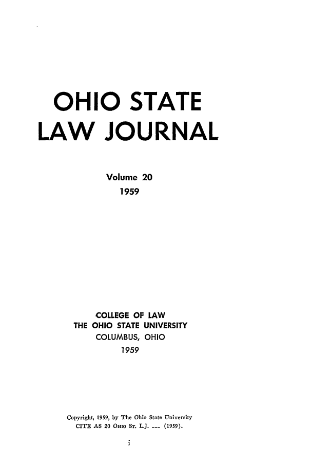 handle is hein.journals/ohslj20 and id is 1 raw text is: OHIO STATE
LAW JOURNAL
Volume 20
1959
COLLEGE OF LAW
THE OHIO STATE UNIVERSITY
COLUMBUS, OHIO
1959

Copyright, 1959, by The Ohio State University
CITE AS 20 OHio ST. L.J. --- (1959).



