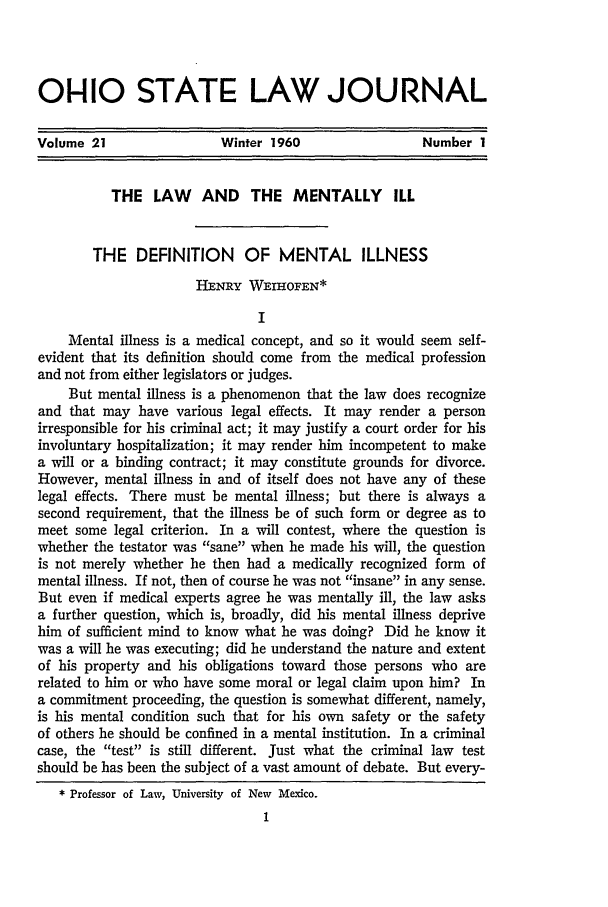 handle is hein.journals/ohslj21 and id is 11 raw text is: 01-110 STATE LAW JOURNAL
Volume 21                 Winter 1960                 Number 1
THE LAW AND THE MENTALLY ILL
THE DEFINITION       OF MENTAL ILLNESS
HE-NRY WEIHOFEN*
I
Mental illness is a medical concept, and so it would seem self-
evident that its definition should come from the medical profession
and not from either legislators or judges.
But mental illness is a phenomenon that the law does recognize
and that may have various legal effects. It may render a person
irresponsible for his criminal act; it may justify a court order for his
involuntary hospitalization; it may render him incompetent to make
a will or a binding contract; it may constitute grounds for divorce.
However, mental illness in and of itself does not have any of these
legal effects. There must be mental illness; but there is always a
second requirement, that the illness be of such form or degree as to
meet some legal criterion. In a will contest, where the question is
whether the testator was sane when he made his will, the question
is not merely whether he then had a medically recognized form of
mental illness. If not, then of course he was not insane in any sense.
But even if medical experts agree he was mentally ill, the law asks
a further question, which is, broadly, did his mental illness deprive
him of sufficient mind to know what he was doing? Did he know it
was a will he was executing; did he understand the nature and extent
of his property and his obligations toward those persons who are
related to him or who have some moral or legal claim upon him? In
a commitment proceeding, the question is somewhat different, namely,
is his mental condition such that for his own safety or the safety
of others he should be confined in a mental institution. In a criminal
case, the test is still different. Just what the criminal law test
should be has been the subject of a vast amount of debate. But every-
* Professor of Law, University of New Mexico.


