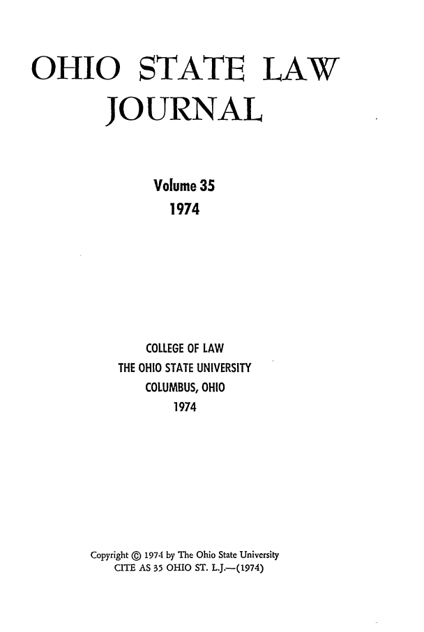 handle is hein.journals/ohslj35 and id is 1 raw text is: OHIO STATE LAW
JOURNAL
Volume 35
1974
COLLEGE OF LAW
THE OHIO STATE UNIVERSITY
COLUMBUS, OHIO
1974

Copyright @ 1974 by The Ohio State University
CITE AS 35 OHIO ST. L.J.-(1974)


