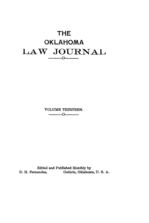 handle is hein.journals/oklj13 and id is 1 raw text is: THE
OKLAHOMA
LAW JOURNAL
VOLUME THIRTEEN.
Edited and Published Monthly by
]). H. Fernandes,  Guthrie, Oklahoma, U. S. A.


