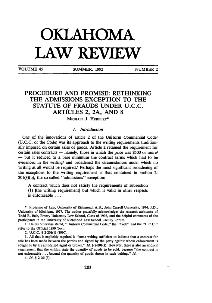 handle is hein.journals/oklrv45 and id is 217 raw text is: OKLAHOMA
LAW REVIEW

VOLUME 45         SUMMER, 1992          NUMBER 2

PROCEDURE AND PROMISE: RETHINKING
THE ADMISSIONS EXCEPTION TO THE
STATUTE OF FRAUDS UNDER U.C.C.
ARTICLES 2, 2A, AND 8
MICHAEL J. HERBERT*
I. Introduction
One of the innovations of article 2 of the Uniform Commercial Code1
(U.C.C. or the Code) was its approach to the writing requirements tradition-
ally imposed on certain sales of goods. Article 2 retained the requirement for
certain sales contracts - namely, those in which the price was $500 or more2
- but it reduced to a bare minimum the contract terms which had to be
evidenced in the writing3 and broadened the circumstances under which no
writing at all would be required.4 Perhaps the most significant broadening of
the exceptions to the writing requirement is that contained in section 2-
201(3)(b), the so-called admissions exception:
A contract which does not satisfy the requirements of subsection
(1) [the writing requirement] but which is valid in other respects
is enforceable...
* Professor of Law, University of Richmond. A.B., John Carroll University, 1974. J.D.,
University of Michigan, 1977. The author gratefully acknowledges the research assistance of
Todd R. Bair, Emory University Law School, Class of 1992, and the helpful comments of the
participants in the University of Richmond Law School Faculty Forum.
1. Unless otherwise stated, Uniform Commercial Code, the Code and the U.C.C.
refer to the Official 1990 Text.
2. U.C.C. § 2-201(l) (1990).
3. All that is explicitly required is some writing sufficient to indicate that a contract for
sale has been made between the parties and signed by the party against whom enforcement is
sought or by his authorized agent or broker. Id. § 2-201(1). However, there is also an implicit
requirement that the writing state the quantity of goods to be sold, because the contract is
not enforceable ... beyond the quantity of goods shown in such writing. Id.
4. Id. § 2-201(3).


