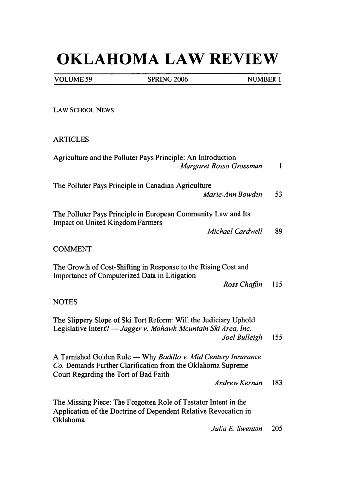handle is hein.journals/oklrv59 and id is 1 raw text is: OKLAHOMA LAW REVIEW
VOLUME 59                 SPRING 2006                 NUMBER 1
LAW SCHOOL NEWS
ARTICLES
Agriculture and the Polluter Pays Principle: An Introduction
Margaret Rosso Grossman     I
The Polluter Pays Principle in Canadian Agriculture
Marie-Ann Bowden    53
The Polluter Pays Principle in European Community Law and Its
Impact on United Kingdom Farmers
Michael Cardwell   89
COMMENT
The Growth of Cost-Shifting in Response to the Rising Cost and
Importance of Computerized Data in Litigation
Ross Chaffin  115
NOTES
The Slippery Slope of Ski Tort Reform: Will the Judiciary Uphold
Legislative Intent? - Jagger v. Mohawk Mountain Ski Area, Inc.
Joel Bulleigh  155
A Tarnished Golden Rule - Why Badillo v. Mid Century Insurance
Co. Demands Further Clarification from the Oklahoma Supreme
Court Regarding the Tort of Bad Faith
Andrew Kernan   183
The Missing Piece: The Forgotten Role of Testator Intent in the
Application of the Doctrine of Dependent Relative Revocation in
Oklahoma
Julia E. Swenton 205


