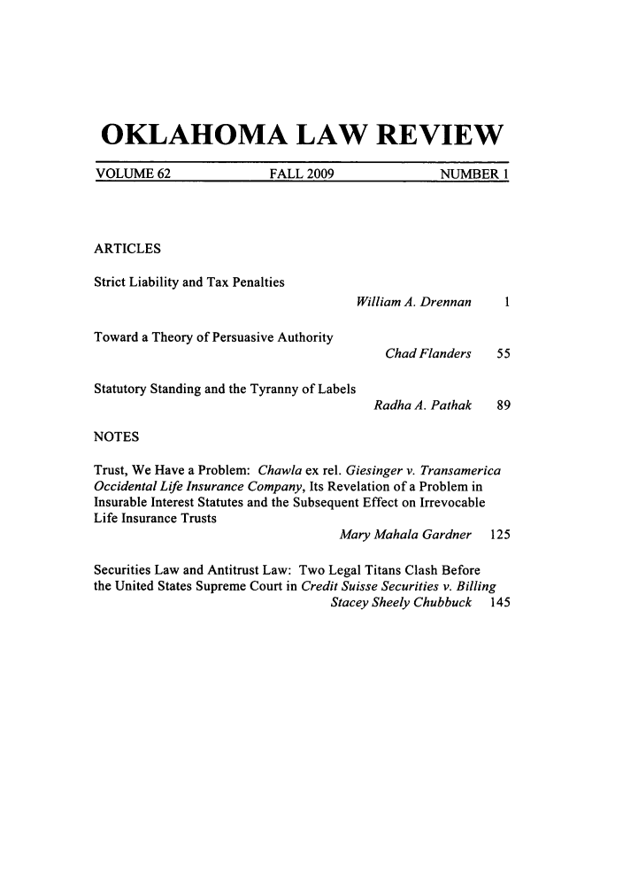handle is hein.journals/oklrv62 and id is 1 raw text is: OKLAHOMA LAW REVIEW
VOLUME 62         FALL 2009         NUMBER 1

ARTICLES
Strict Liability and Tax Penalties

William A. Drennan

Toward a Theory of Persuasive Authority
Statutory Standing and the Tyranny of Labels

Chad Flanders
Radha A. Pathak

NOTES

Trust, We Have a Problem: Chawla ex rel. Giesinger v. Transamerica
Occidental Life Insurance Company, Its Revelation of a Problem in
Insurable Interest Statutes and the Subsequent Effect on Irrevocable
Life Insurance Trusts
Mary Mahala Gardner    125
Securities Law and Antitrust Law: Two Legal Titans Clash Before
the United States Supreme Court in Credit Suisse Securities v. Billing
Stacey Sheely Chubbuck  145


