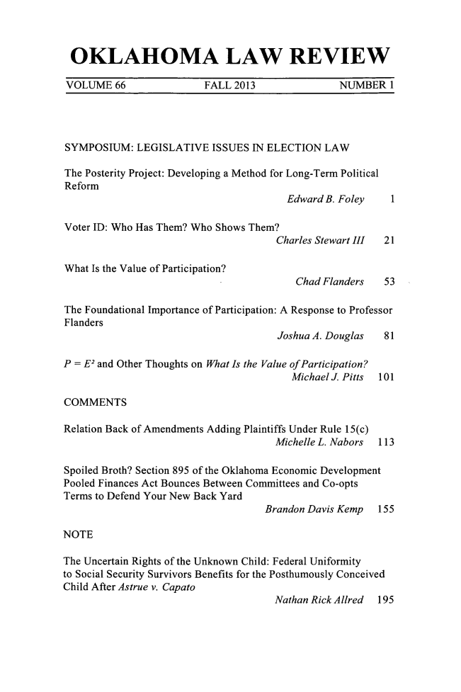 handle is hein.journals/oklrv66 and id is 1 raw text is: OKLAHOMA LAW REVIEW
VOLUME 66        FALL 2013        NUMBER 1

SYMPOSIUM: LEGISLATIVE ISSUES IN ELECTION LAW
The Posterity Project: Developing a Method for Long-Term Political
Reform
Edward B. Foley     1
Voter ID: Who Has Them? Who Shows Them?
Charles Stewart III  21
What Is the Value of Participation?
Chad Flanders    53
The Foundational Importance of Participation: A Response to Professor
Flanders
Joshua A. Douglas   81
P = E2 and Other Thoughts on What Is the Value ofParticipation?
Michael J. Pitts  101
COMMENTS
Relation Back of Amendments Adding Plaintiffs Under Rule 15(c)
Michelle L. Nabors 113
Spoiled Broth? Section 895 of the Oklahoma Economic Development
Pooled Finances Act Bounces Between Committees and Co-opts
Terms to Defend Your New Back Yard
Brandon Davis Kemp 155
NOTE
The Uncertain Rights of the Unknown Child: Federal Uniformity
to Social Security Survivors Benefits for the Posthumously Conceived
Child After Astrue v. Capato
Nathan Rick Allred 195


