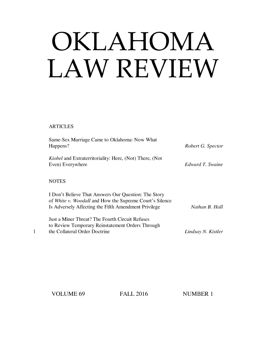 handle is hein.journals/oklrv69 and id is 1 raw text is: 







  OKLAHOMA




LAW REVIEW








ARTICLES


Same-Sex Marriage Came to Oklahoma: Now What
Happens?

Kiobel and Extraterritoriality: Here, (Not) There, (Not
Even) Everywhere


NOTES

I Don't Believe That Answers Our Question: The Story
of White v. Woodall and How the Supreme Court's Silence
Is Adversely Affecting the Fifth Amendment Privilege

Just a Miner Threat? The Fourth Circuit Refuses
to Review Temporary Reinstatement Orders Through
the Collateral Order Doctrine


Robert G. Spector


Edward T. Swaine


Nathan B. Hall


Lindsay N. Kistler


VOLUME   69


FALL 2016


NUMBERI


