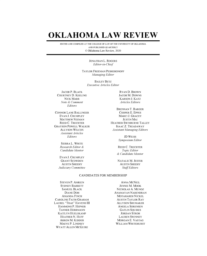 handle is hein.journals/oklrv73 and id is 1 raw text is: OKLAHOMA LAW REVIEW
EDITED AND COMPILED AT THE COLLEGE OF LAW OF THE UNIVERSITY OF OKLAHOMA
AND PUBLISHED QUARTERLY
© Oklahoma Law Review, 2020

JONATHAN L. ROGERS
Editor-in-Chief
TAYLOR FREEMAN PESHEHONOFF
Managing Editor
BAILEY BETZ
Executive Articles Editor

JACOB P. BLACK
COURTNEY D. KEELING
NICK MARR
Note & Comment
Editors
CONNOR LANE BALLINGER
EVAN J. CRUMPLEY
MATTHEW NIEMAN
REED C. TRECHTER
GRAYSON POWELL WALKER
ALLYSON WILCOX
Assistant Articles
Editors
SIERRA L. WHITE
Research Editor &
Candidate Mentor
EVAN J. CRUMPLEY
GRANT SCOWDEN
AUSTIN SHEEHY
Judiciary Committee

RYAN D. BROWN
JACOB M. DOWNS
KARSON J. KATZ
Articles Editors
BRENNAN T. BARGER
COOPER E. EPPES
MARCI J. GRACEY
JUSTIN MAI
HEATHER SWINBURNE TALLEY
ISAAC Z. TREADAWAY
Assistant Managing Editors
JD WEISS
Symposium Editor
REED C. TRECHTER
Topic Editor
& Candidate Mentor
NATALIE M. JESTER
AUSTIN SHEEHY
Staff Editors

CANDIDATES FOR MEMBERSHIP

STEVEN P. AMREIN
SYDNEY BARRETT
SAMUEL BLACK
DIANE DOH
AMANDA FINCH
CAROLINE FAITH GRAHAM
LAUREL TRAE HAVENS III
HAMMONS P. HEPNER
TANNER HERRMANN
KAITLYN HUELSKAMP
HEATHER N. HUFF
ARRON M. KIDDER
MAEVE P. LINDSEY
WYATT ALLEN MCGUIRE

ANNA MCNEIL
JENNIE M. MOOK
NICHOLAS A. MUNOZ
ANAMAYAN NARENDRAN
MOTAHAREH NICKEL
AUSTIN TAYLOR RAY
ALLYSON SHUMAKER
ANGELA SORENSEN
GATLIN SQUIRES
JORDAN STROH
LAUREN SWINNEY
MORGAN E. VASTAG
WILLIAM WHITEHURST


