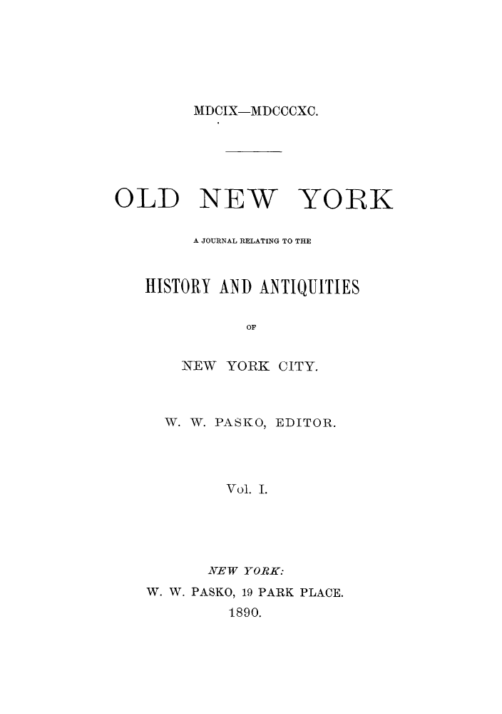 handle is hein.journals/oldyoran1 and id is 1 raw text is: ï»¿MDCIX-MDCCCXC.

OLD NEW YORK
A JOURNAL RELATING TO THE
HISTORY AND ANTIQUITIES
OF
NEW YORK CITY.

W. W. PASKO,

EDITOR.

Vol. I.
NEW YORK:

W. W. PASKO, 19 PARK PLACE.
1890.


