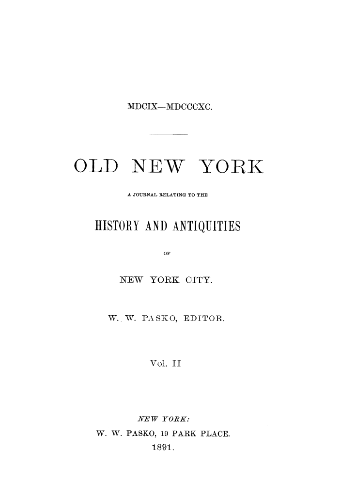 handle is hein.journals/oldyoran2 and id is 1 raw text is: ï»¿MDCIX-MDCCCXC.

OLD NEW YORK
A JOURNAL RELATING TO THE
HISTORY AND ANTIQUITIES
OF
NEW YORK CITY.

W. W. PASKO, EDITOR.
Vol. II
NEW YORK:
W. W. PASKO, 19 PARK PLACE.
1891.


