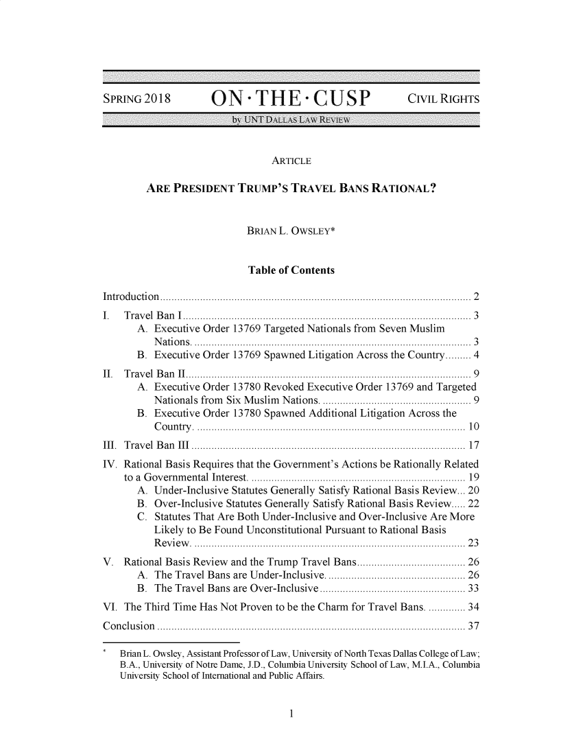 handle is hein.journals/ontcp2018 and id is 1 raw text is: SPRING2018                ON -T H E - CUSP                              CIVIL RIGHTS
by UNT DALLAs LAW REVIW
ARTICLE
ARE PRESIDENT TRUMP'S TRAVEL BANS RATIONAL?
BRIAN L. OWSLEY*
Table of Contents
In tro du ctio n .................................................................................................. . . . .  2
I.   T rav el  B an  I ................................................................................................ . .  3
A. Executive Order 13769 Targeted Nationals from Seven Muslim
N atio n s  ............................................................................................ . .  3
B. Executive Order 13769 Spawned Litigation Across the Country......... 4
II.  T rav el  B an  II.............................................................................................. . .  9
A. Executive Order 13780 Revoked Executive Order 13769 and Targeted
N ationals from  Six  M uslim  N ations ................................................. 9
B. Executive Order 13780 Spawned Additional Litigation Across the
C o u n try   ....................................................................................... . .   10
III.  T rav el  B an  III ........................................................................................... . .  17
IV. Rational Basis Requires that the Government's Actions be Rationally Related
to  a  G overnm ental Interest  .......................................................................  19
A. Under-Inclusive Statutes Generally Satisfy Rational Basis Review... 20
B. Over-Inclusive Statutes Generally Satisfy Rational Basis Review..... 22
C. Statutes That Are Both Under-Inclusive and Over-Inclusive Are More
Likely to Be Found Unconstitutional Pursuant to Rational Basis
R ev ie w   .......................................................................................... . .  2 3
V. Rational Basis Review and the Trump Travel Bans.................................. 26
A. The Travel Bans are Under-Inclusive ............................................ 26
B.  The  Travel Bans are   Over-Inclusive................................................ 33
VI. The Third Time Has Not Proven to be the Charm for Travel Bans .......... 34
C o n clu sio n  ...................................................................................................... . .  3 7
* Brian L. Owsley, Assistant Professor of Law, University of North Texas Dallas College of Law;
B.A., University of Notre Dame, J.D., Columbia University School of Law, M.I.A., Columbia
University School of International and Public Affairs.

1



