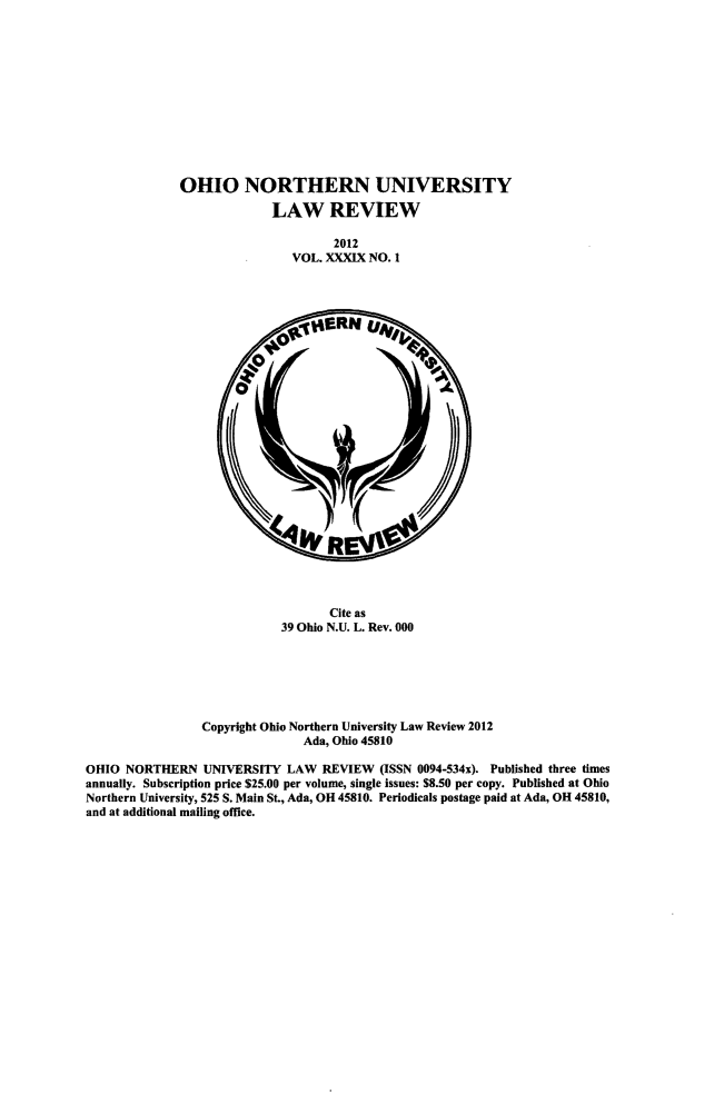 handle is hein.journals/onulr39 and id is 1 raw text is: OHIO NORTHERN UNIVERSITY
LAW REVIEW
2012
VOL. XXXIX NO. 1

Cite as
39 Ohio N.U. L. Rev. 000
Copyright Ohio Northern University Law Review 2012
Ada, Ohio 45810
OHIO NORTHERN UNIVERSITY LAW REVIEW (ISSN 0094-534x). Published three times
annually. Subscription price $25.00 per volume, single issues: $8.50 per copy. Published at Ohio
Northern University, 525 S. Main St, Ada, OH 45810. Periodicals postage paid at Ada, OH 45810,
and at additional mailing office.


