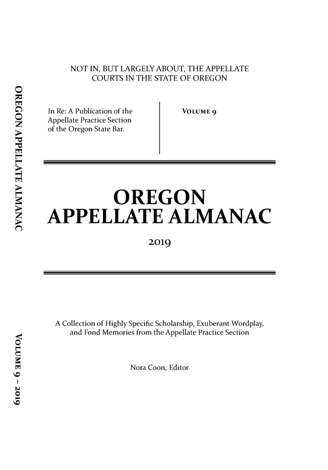 handle is hein.journals/orapal2019 and id is 1 raw text is: 






NOT IN, BUT LARGELY ABOUT, THE APPELLATE
    COURTS IN THE STATE OF OREGON


In Re: A Publication of the
Appellate Practice Section
of the Oregon State Bar.


VOLUME 9


              OREGON

APPELLATE ALMANAC

                     2019


A Collection of Highly Specific Scholarship, Exuberant Wordplay,
   and Fond Memories from the Appellate Practice Section


Nora Coon, Editor


