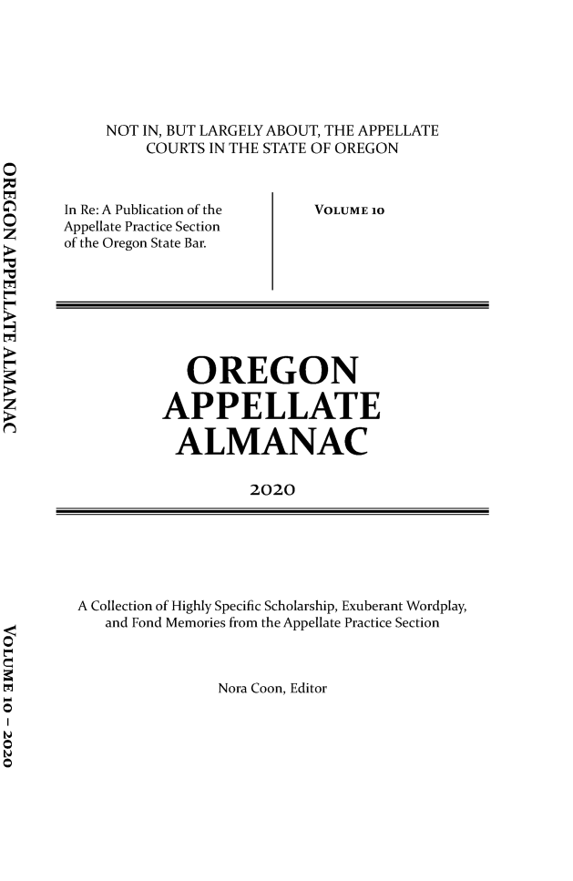 handle is hein.journals/orapal2020 and id is 1 raw text is: 






NOT IN, BUT LARGELY ABOUT, THE APPELLATE
    COURTS IN THE STATE OF OREGON


In Re: A Publication of the
Appellate Practice Section
of the Oregon State Bar.


VOLUME 10


   OREGON

APPELLATE

ALMANAC

          2020


A Collection of Highly Specific Scholarship, Exuberant Wordplay,
   and Fond Memories from the Appellate Practice Section



                Nora Coon, Editor


0

0

t0
0



