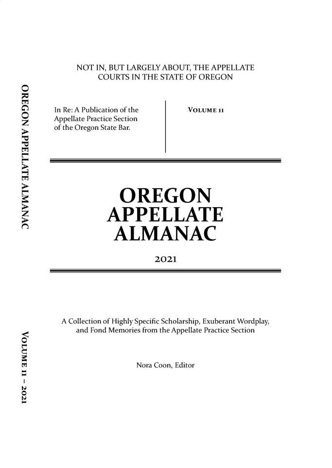 handle is hein.journals/orapal2021 and id is 1 raw text is: NOT IN, BUT LARGELY ABOUT, THE APPELLATE
COURTS IN THE STATE OF OREGON

In Re: A Publication of the
Appellate Practice Section
of the Oregon State Bar.

VOLUME 11

O
z

A Collection of Highly Specific Scholarship, Exuberant Wordplay,
and Fond Memories from the Appellate Practice Section
Nora Coon, Editor

OREGON
APPELLATE
ALMANAC
2021

0
0


