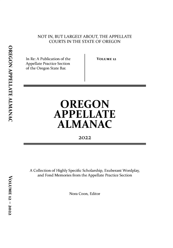 handle is hein.journals/orapal2022 and id is 1 raw text is: 






NOT IN, BUT LARGELY ABOUT, THE APPELLATE
    COURTS IN THE STATE OF OREGON


In Re: A Publication of the
Appellate Practice Section
of the Oregon State Bar.


VOLUME 12


   OREGON

APPELLATE

ALMANAC


          2022


A Collection of Highly Specific Scholarship, Exuberant Wordplay,
   and Fond Memories from the Appellate Practice Section


Nora Coon, Editor



