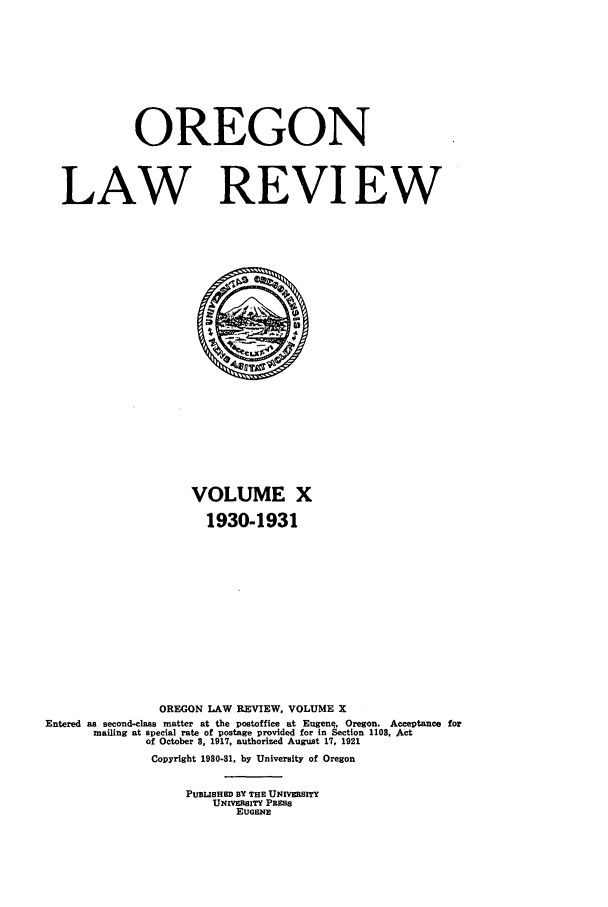 handle is hein.journals/orglr10 and id is 1 raw text is: OREGON
LAW REVIEW

VOLUME X
1930-1931
OREGON LAW REVIEW, VOLUME X
Entered as second-class matter at the postoffice at Eugene, Oregon. Acceptance for
mailing at special rate of postage provided for in Section 1108, Act
of October 8, 1917, authorized August 17, 1921
Copyright 1980-81, by University of Oregon
PUBLISHED BY THE UNIVRSITY
UNIVERSITY PRESS
EUGENE


