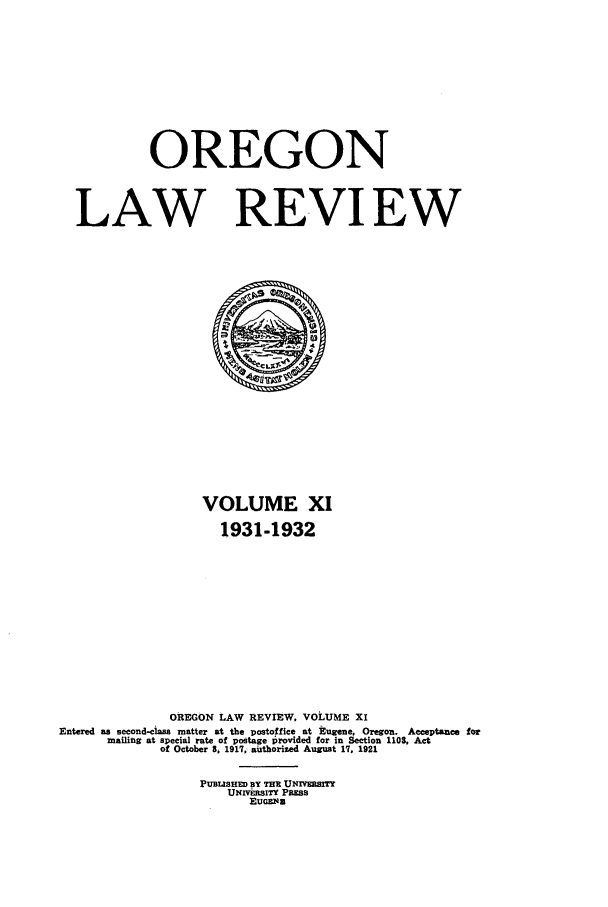 handle is hein.journals/orglr11 and id is 1 raw text is: OREGON
LAW REVIEW

VOLUME XI
1931-1932
OREGON LAW REVIEW, VOLUME XI
Entered as second-class matter at the postoffice at Eugene. Oregon. Acceptance for
mailing at special rate of postage Provided for in Section 1108, Act
of October 8, 1917, authorized August 17, 1921
PUBuSHED BY THm UNIvEmrrTY
UNIVElSITY PRESS
EUGuEN


