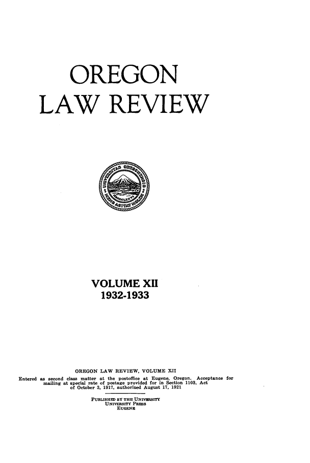 handle is hein.journals/orglr12 and id is 1 raw text is: OREGON
LAW REVIEW

VOLUME XII
1932-1933
OREGON LAW REVIEW, VOLUME XII
Entered as second class matter at the postoffice at Eugene. Oregon. Acceptance for
mailing at special rate of postage provided for in Section 1103, Act
of October 3, 1917, authorized August 17, 1921
PUBLISHED BY THE UNIVERSITY
UNIVERSITY PRSS
EUGENE


