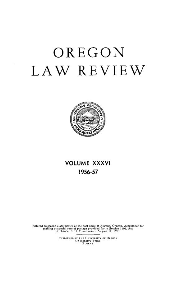 handle is hein.journals/orglr36 and id is 1 raw text is: OREGON
LAW REVIEW

VOLUME XXXVI
1956-57
Entered as second-class matter at the post office at Eugene, Oregon. Acceptance for
mailing at special rate of postage provided for in Section 1103, Act
of October 3, 1917, authorized August 17, 1921
PUBLISHED BY THE UNIVERSITY OF OREGON
UNIVERSITY PRESS
EUGENE


