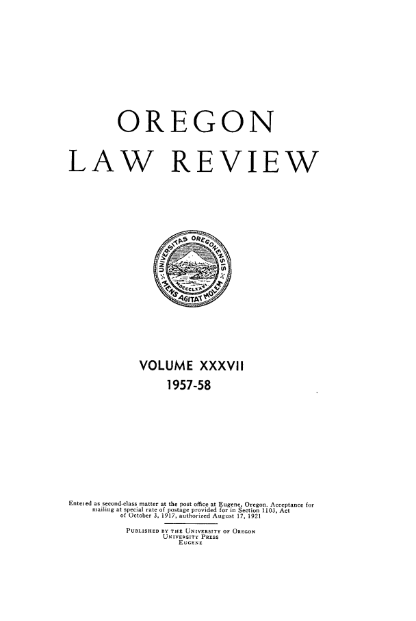 handle is hein.journals/orglr37 and id is 1 raw text is: OREGON
LAW REVIEW
VOLUME XXXVII
1957-58
Entered as second-class matter at the post office at Eugene, Oregon. Acceptance for
mailing at special rate of postage provided for in Section 1103, Act
of October 3, 1917, authorized August 17, 1921
PUBLISHED BY THE UNIVERSITY OF OREGON
UNIVERSITY PRESS
EUGENE


