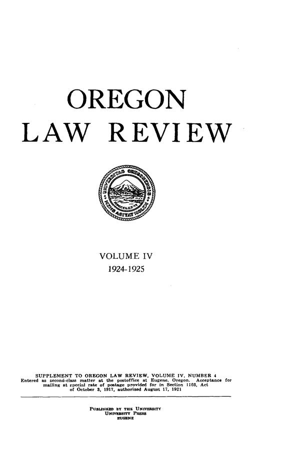 handle is hein.journals/orglr4 and id is 1 raw text is: OREGON
LAW REVIEW

VOLUME IV
1924-1925
SUPPLEMENT TO OREGON LAW REVIEW, VOLUME IV. NUMBER 4
Entered as second-class matter at the postoffice at Eugene, Oregon. Acceptance for
mailing at epecial rate of postage provided for in Section 1103, Act
of October 3, 1917, authorized August 17, 1921
PUSLZSHZD SY THE UNIVERSITY
UNVERsITY PRESS
EUGENE



