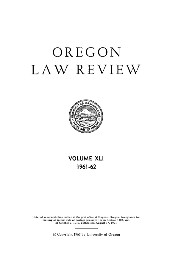 handle is hein.journals/orglr41 and id is 1 raw text is: OREGON
LAW REVIEW

VOLUME XLI
1961-62
Entered as second-class matter at the post office at Eugene, Oregon. Acceptance for
mailing at special rate of postage provided for in Section 1103, Act
of October 3, 1917, authorized August 17, 1921
@ Copyright 1963 by University of Oregon


