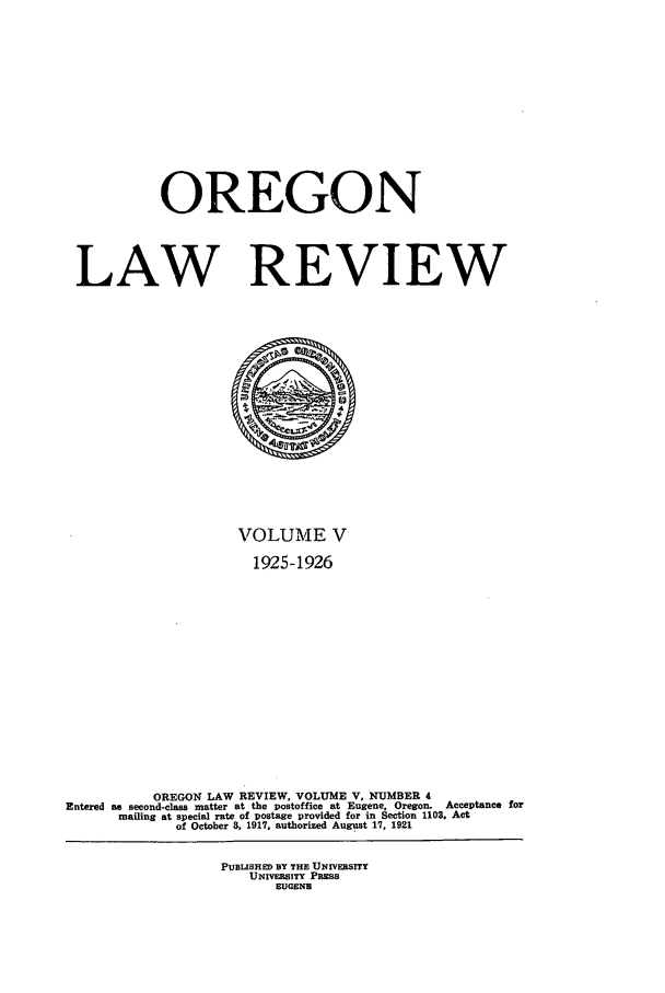 handle is hein.journals/orglr5 and id is 1 raw text is: OREGON
LAW REVIEW

VOLUME V
1925-1926
OREGON LAW REVIEW, VOLUME V, NUMBER 4
Entered as second-class matter at the postoffice at Eugene, Oregon. Acceptance for
mailing at special rate of postage provided for in Section 1103, Act
of October 8, 1917, authorized August 17, 1921
PUBLISHED BY THE UNIVERSITY
UNIVEB.SITY PREss
EUGEND


