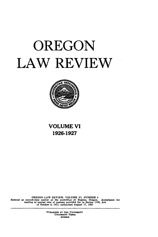handle is hein.journals/orglr6 and id is 1 raw text is: OREGON
LAW REVIEW

VOLUME VI
1926-1927
OREGON LAW REVIEW, VOLUME VI, NUMBER 4
Entered as second-class matter at the postoffice at Eugene, Oregon. Acceptance for
mailing at special rate of postage provided for in Secton 1103, Act
of October 3, 1917, authorized August 17, 1921
PUSUSHED BY THE UNIvERsrrY
UNrmSITY PRESS
EUGENS


