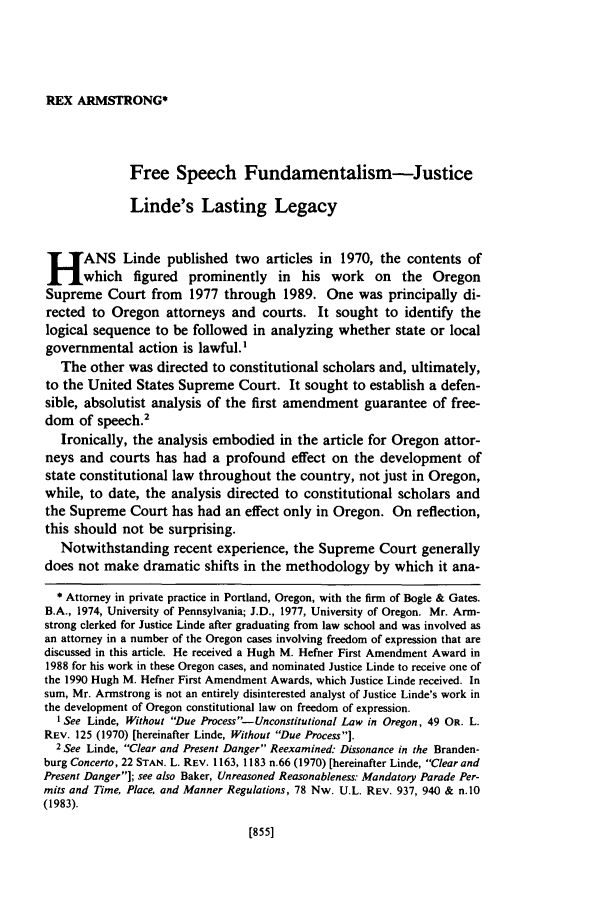 handle is hein.journals/orglr70 and id is 883 raw text is: REX ARMSTRONG*

Free Speech Fundamentalism-Justice
Linde's Lasting Legacy
H ANS Linde published two articles in 1970, the contents of
fwhich figured prominently in his work on the Oregon
Supreme Court from 1977 through 1989. One was principally di-
rected to Oregon attorneys and courts. It sought to identify the
logical sequence to be followed in analyzing whether state or local
governmental action is lawful.'
The other was directed to constitutional scholars and, ultimately,
to the United States Supreme Court. It sought to establish a defen-
sible, absolutist analysis of the first amendment guarantee of free-
dom of speech.2
Ironically, the analysis embodied in the article for Oregon attor-
neys and courts has had a profound effect on the development of
state constitutional law throughout the country, not just in Oregon,
while, to date, the analysis directed to constitutional scholars and
the Supreme Court has had an effect only in Oregon. On reflection,
this should not be surprising.
Notwithstanding recent experience, the Supreme Court generally
does not make dramatic shifts in the methodology by which it ana-
* Attorney in private practice in Portland, Oregon, with the firm of Bogle & Gates.
B.A., 1974, University of Pennsylvania; J.D., 1977, University of Oregon. Mr. Arm-
strong clerked for Justice Linde after graduating from law school and was involved as
an attorney in a number of the Oregon cases involving freedom of expression that are
discussed in this article. He received a Hugh M. Hefner First Amendment Award in
1988 for his work in these Oregon cases, and nominated Justice Linde to receive one of
the 1990 Hugh M. Hefner First Amendment Awards, which Justice Linde received. In
sum, Mr. Armstrong is not an entirely disinterested analyst of Justice Linde's work in
the development of Oregon constitutional law on freedom of expression.
I See Linde, Without Due Process-Unconstitutional Law in Oregon, 49 OR. L.
REV. 125 (1970) [hereinafter Linde, Without Due Process].
2 See Linde, Clear and Present Danger Reexamined: Dissonance in the Branden-
burg Concerto, 22 STAN. L. REV. 1163, 1183 n.66 (1970) [hereinafter Linde, Clear and
Present Danger]; see also Baker, Unreasoned Reasonableness: Mandatory Parade Per-
mits and Time, Place, and Manner Regulations, 78 Nw. U.L. REV. 937, 940 & n.10
(1983).

[855]


