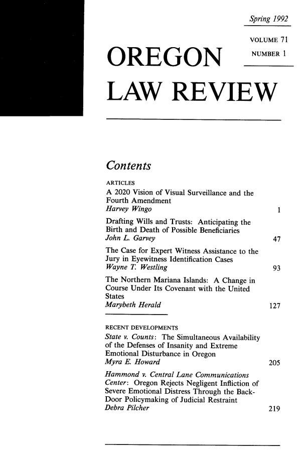 handle is hein.journals/orglr71 and id is 1 raw text is: Spring 1992
VOLUME 71
OREGON                                 NUMBER 1
LAW REVIEW
Contents
ARTICLES
A 2020 Vision of Visual Surveillance and the
Fourth Amendment
Harvey Wingo                                  1
Drafting Wills and Trusts: Anticipating the
Birth and Death of Possible Beneficiaries
John L. Garvey                               47
The Case for Expert Witness Assistance to the
Jury in Eyewitness Identification Cases
Wayne T. Westling                            93
The Northern Mariana Islands: A Change in
Course Under Its Covenant with the United
States
Marybeth Herald                             127
RECENT DEVELOPMENTS
State v. Counts: The Simultaneous Availability
of the Defenses of Insanity and Extreme
Emotional Disturbance in Oregon
Myra E. Howard                              205
Hammond v. Central Lane Communications
Center: Oregon Rejects Negligent Infliction of
Severe Emotional Distress Through the Back-
Door Policymaking of Judicial Restraint
Debra Pilcher                               219


