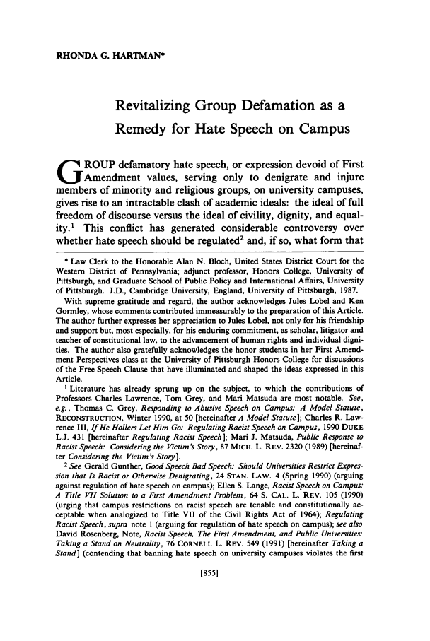 handle is hein.journals/orglr71 and id is 865 raw text is: RHONDA G. HARTMAN*

Revitalizing Group Defamation as a
Remedy for Hate Speech on Campus
-      ROUP defamatory hate speech, or expression devoid of First
GAmendment values, serving only to denigrate and injure
members of minority and religious groups, on university campuses,
gives rise to an intractable clash of academic ideals: the ideal of full
freedom of discourse versus the ideal of civility, dignity, and equal-
ity.' This conflict has generated considerable controversy over
whether hate speech should be regulated2 and, if so, what form that
* Law Clerk to the Honorable Alan N. Bloch, United States District Court for the
Western District of Pennsylvania; adjunct professor, Honors College, University of
Pittsburgh, and Graduate School of Public Policy and International Affairs, University
of Pittsburgh. J.D., Cambridge University, England, University of Pittsburgh, 1987.
With supreme gratitude and regard, the author acknowledges Jules Lobel and Ken
Gormley, whose comments contributed immeasurably to the preparation of this Article.
The author further expresses her appreciation to Jules Lobel, not only for his friendship
and support but, most especially, for his enduring commitment, as scholar, litigator and
teacher of constitutional law, to the advancement of human rights and individual digni-
ties. The author also gratefully acknowledges the honor students in her First Amend-
ment Perspectives class at the University of Pittsburgh Honors College for discussions
of the Free Speech Clause that have illuminated and shaped the ideas expressed in this
Article.
I Literature has already sprung up on the subject, to which the contributions of
Professors Charles Lawrence, Tom Grey, and Mari Matsuda are most notable. See,
e.g., Thomas C. Grey, Responding to Abusive Speech on Campus: A Model Statute,
RECONSTRUCTION, Winter 1990, at 50 [hereinafter A Model Statute]; Charles R. Law-
rence III, If He Hollers Let Him Go: Regulating Racist Speech on Campus, 1990 DUKE
L.J. 431 [hereinafter Regulating Racist Speech]; Mari J. Matsuda, Public Response to
Racist Speech: Considering the Victim's Story, 87 MICH. L. REV. 2320 (1989) [hereinaf-
ter Considering the Victim's Story].
2 See Gerald Gunther, Good Speech Bad Speech: Should Universities Restrict Expres-
sion that Is Racist or Otherwise Denigrating, 24 STAN. LAW. 4 (Spring 1990) (arguing
against regulation of hate speech on campus); Ellen S. Lange, Racist Speech on Campus:
A Title VII Solution to a First Amendment Problem, 64 S. CAL. L. REV. 105 (1990)
(urging that campus restrictions on racist speech are tenable and constitutionally ac-
ceptable when analogized to Title VII of the Civil Rights Act of 1964); Regulating
Racist Speech, supra note 1 (arguing for regulation of hate speech on campus); see also
David Rosenberg, Note, Racist Speech, The First Amendment, and Public Universities:
Taking a Stand on Neutrality, 76 CORNELL L. REV. 549 (1991) [hereinafter Taking a
Stand] (contending that banning hate speech on university campuses violates the first

[855]


