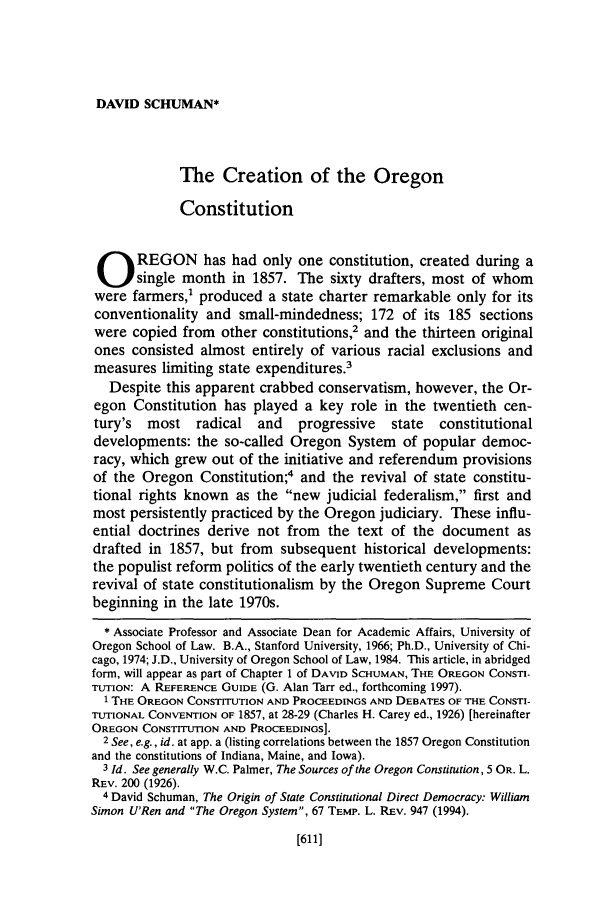 handle is hein.journals/orglr74 and id is 621 raw text is: DAVID SCHUMAN*

The Creation of the Oregon
Constitution
O REGON has had only one constitution, created during a
single month in 1857. The sixty drafters, most of whom
were farmers,' produced a state charter remarkable only for its
conventionality and small-mindedness; 172 of its 185 sections
were copied from other constitutions,2 and the thirteen original
ones consisted almost entirely of various racial exclusions and
measures limiting state expenditures.3
Despite this apparent crabbed conservatism, however, the Or-
egon Constitution has played a key role in the twentieth cen-
tury's  most   radical   and   progressive   state  constitutional
developments: the so-called Oregon System of popular democ-
racy, which grew out of the initiative and referendum provisions
of the Oregon Constitution;4 and the revival of state constitu-
tional rights known as the new judicial federalism, first and
most persistently practiced by the Oregon judiciary. These influ-
ential doctrines derive not from the text of the document as
drafted in 1857, but from subsequent historical developments:
the populist reform politics of the early twentieth century and the
revival of state constitutionalism by the Oregon Supreme Court
beginning in the late 1970s.
* Associate Professor and Associate Dean for Academic Affairs, University of
Oregon School of Law. B.A., Stanford University, 1966; Ph.D., University of Chi-
cago, 1974; J.D., University of Oregon School of Law, 1984. This article, in abridged
form, will appear as part of Chapter 1 of DAVID SCHUMAN, THE OREGON CONSTI-
TUTION: A REFERENCE GUIDE (G. Alan Tarr ed., forthcoming 1997).
1 THE OREGON CONSTITUTION AND PROCEEDINGS AND DEBATES OF THE CONSTI-
TUTIONAL CONVENTION OF 1857, at 28-29 (Charles H. Carey ed., 1926) [hereinafter
OREGON CONSTITUTION AND PROCEEDINGS].
2 See, e.g., id. at app. a (listing correlations between the 1857 Oregon Constitution
and the constitutions of Indiana, Maine, and Iowa).
3 Id. See generally W.C. Palmer, The Sources of the Oregon Constitution, 5 OR. L.
REV. 200 (1926).
4 David Schuman, The Origin of State Constitutional Direct Democracy: William
Simon U'Ren and The Oregon System, 67 TEMP. L. REV. 947 (1994).

[611]



